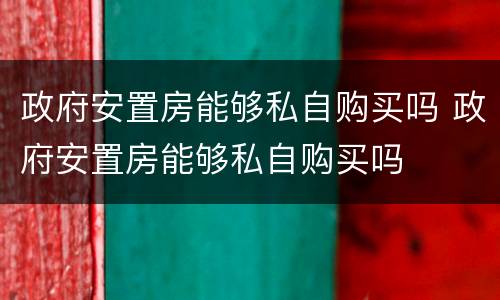 政府安置房能够私自购买吗 政府安置房能够私自购买吗