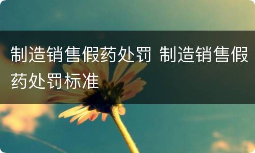 制造销售假药处罚 制造销售假药处罚标准