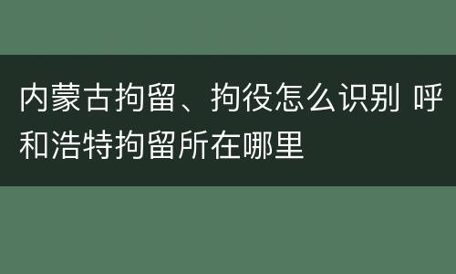 内蒙古拘留、拘役怎么识别 呼和浩特拘留所在哪里