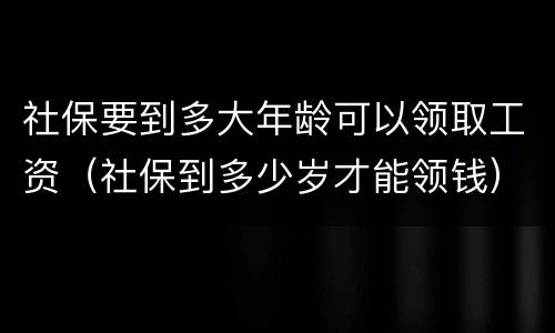 社保要到多大年龄可以领取工资（社保到多少岁才能领钱）