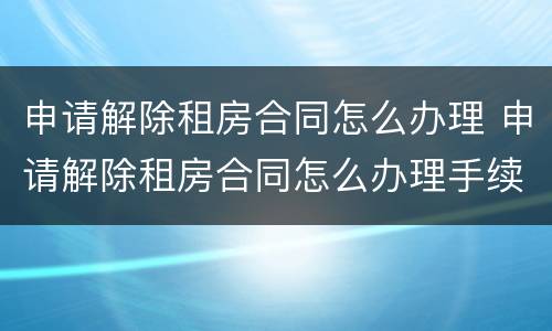 申请解除租房合同怎么办理 申请解除租房合同怎么办理手续