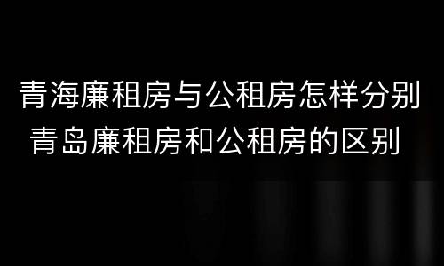 青海廉租房与公租房怎样分别 青岛廉租房和公租房的区别