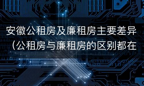 安徽公租房及廉租房主要差异（公租房与廉租房的区别都在此,别再搞错了!）