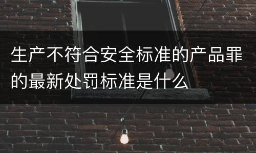 生产不符合安全标准的产品罪的最新处罚标准是什么