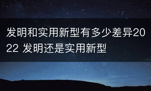 发明和实用新型有多少差异2022 发明还是实用新型