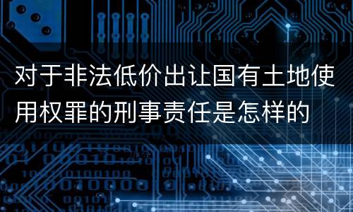 对于非法低价出让国有土地使用权罪的刑事责任是怎样的