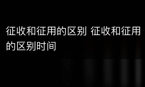 征收和征用的区别 征收和征用的区别时间