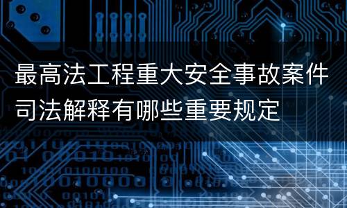 最高法工程重大安全事故案件司法解释有哪些重要规定