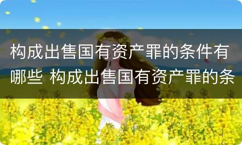 构成出售国有资产罪的条件有哪些 构成出售国有资产罪的条件有哪些法律规定