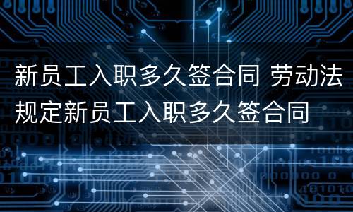 新员工入职多久签合同 劳动法规定新员工入职多久签合同