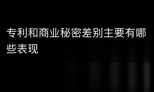 专利和商业秘密差别主要有哪些表现