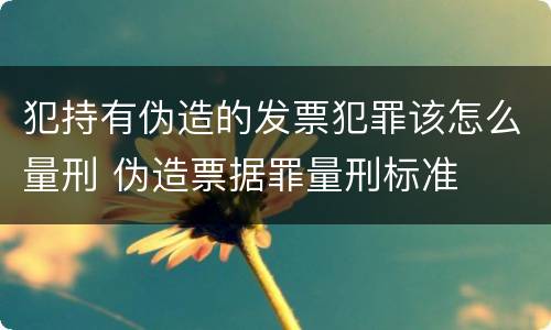 犯持有伪造的发票犯罪该怎么量刑 伪造票据罪量刑标准
