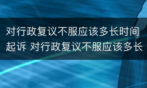 对行政复议不服应该多长时间起诉 对行政复议不服应该多长时间起诉法院