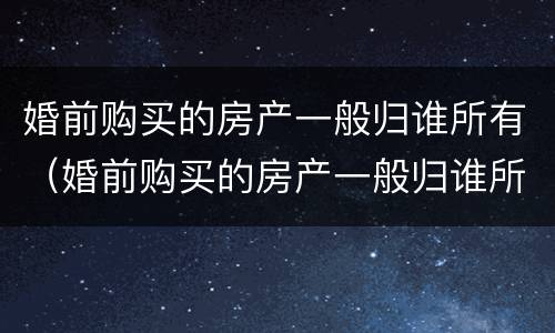婚前购买的房产一般归谁所有（婚前购买的房产一般归谁所有呢）