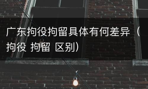 广东拘役拘留具体有何差异（拘役 拘留 区别）
