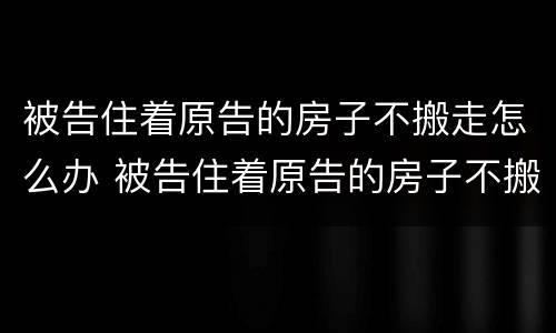 被告住着原告的房子不搬走怎么办 被告住着原告的房子不搬走怎么办呢