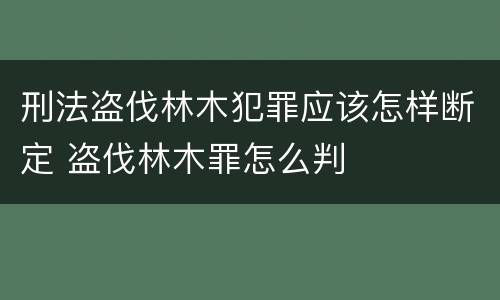 刑法盗伐林木犯罪应该怎样断定 盗伐林木罪怎么判