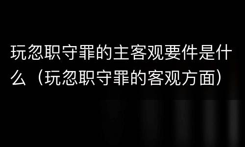玩忽职守罪的主客观要件是什么（玩忽职守罪的客观方面）