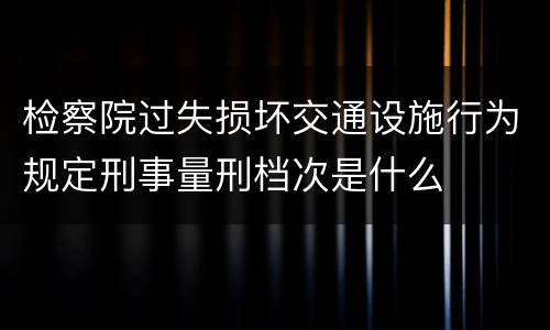 检察院过失损坏交通设施行为规定刑事量刑档次是什么