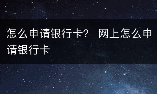 怎么申请银行卡？ 网上怎么申请银行卡