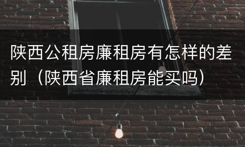陕西公租房廉租房有怎样的差别（陕西省廉租房能买吗）