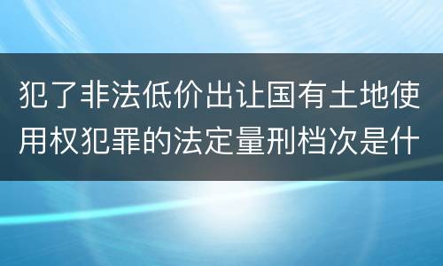 犯了非法低价出让国有土地使用权犯罪的法定量刑档次是什么