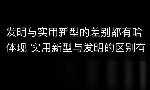 发明与实用新型的差别都有啥体现 实用新型与发明的区别有哪些