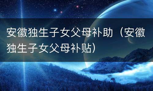 安徽独生子女父母补助（安徽独生子女父母补贴）