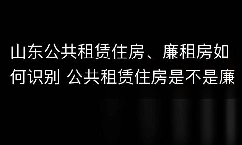 山东公共租赁住房、廉租房如何识别 公共租赁住房是不是廉租房