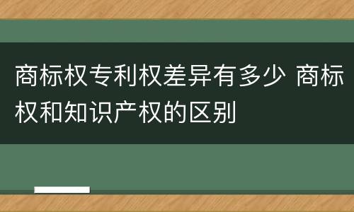 商标权专利权差异有多少 商标权和知识产权的区别