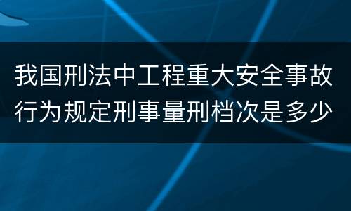 我国刑法中工程重大安全事故行为规定刑事量刑档次是多少