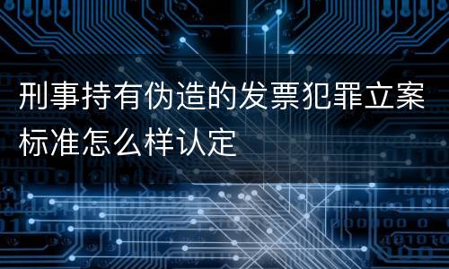 刑事持有伪造的发票犯罪立案标准怎么样认定