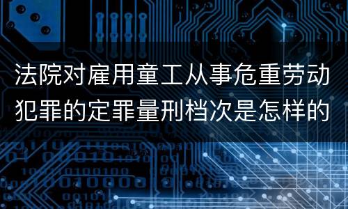法院对雇用童工从事危重劳动犯罪的定罪量刑档次是怎样的