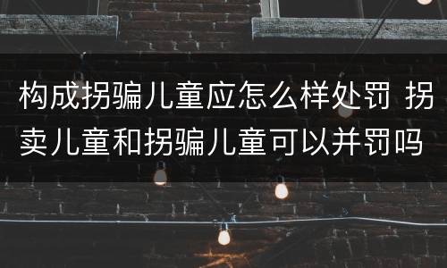 构成拐骗儿童应怎么样处罚 拐卖儿童和拐骗儿童可以并罚吗
