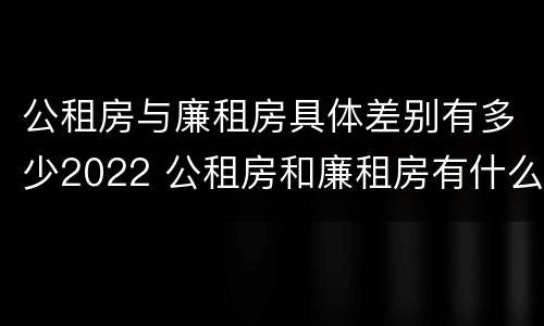 公租房与廉租房具体差别有多少2022 公租房和廉租房有什么区别?2019年的