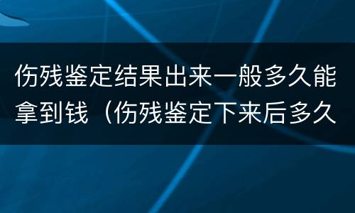 伤残鉴定结果出来一般多久能拿到钱（伤残鉴定下来后多久能拿到钱）