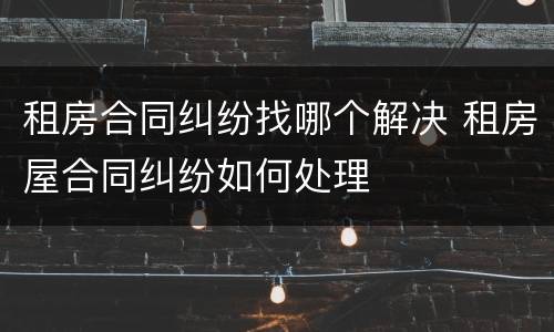 租房合同纠纷找哪个解决 租房屋合同纠纷如何处理