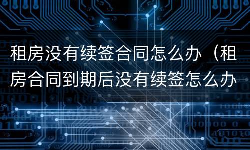 租房没有续签合同怎么办（租房合同到期后没有续签怎么办）