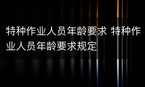特种作业人员年龄要求 特种作业人员年龄要求规定
