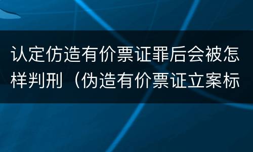 认定仿造有价票证罪后会被怎样判刑（伪造有价票证立案标准）
