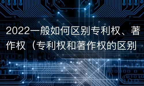 2022一般如何区别专利权、著作权（专利权和著作权的区别）