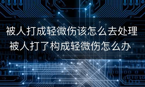 被人打成轻微伤该怎么去处理 被人打了构成轻微伤怎么办