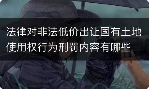 法律对非法低价出让国有土地使用权行为刑罚内容有哪些
