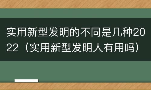 实用新型发明的不同是几种2022（实用新型发明人有用吗）