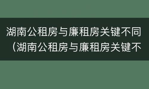 湖南公租房与廉租房关键不同（湖南公租房与廉租房关键不同的原因）