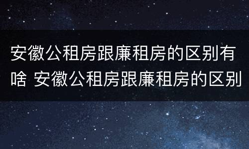 安徽公租房跟廉租房的区别有啥 安徽公租房跟廉租房的区别有啥不同