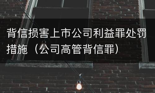 背信损害上市公司利益罪处罚措施（公司高管背信罪）