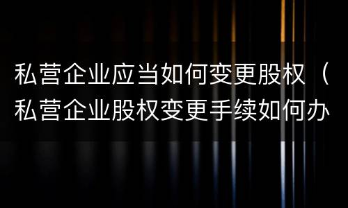 私营企业应当如何变更股权（私营企业股权变更手续如何办理）