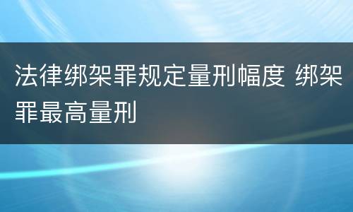 法律绑架罪规定量刑幅度 绑架罪最高量刑