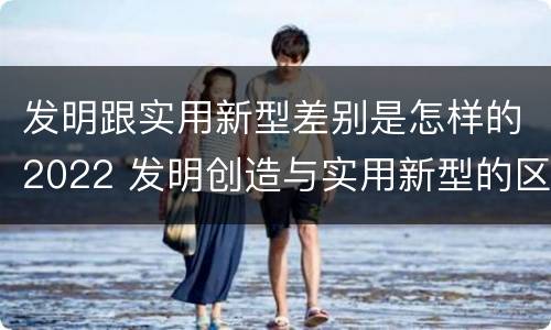 发明跟实用新型差别是怎样的2022 发明创造与实用新型的区别